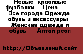 Новые, красивые футболки  › Цена ­ 550 - Все города Одежда, обувь и аксессуары » Женская одежда и обувь   . Алтай респ.